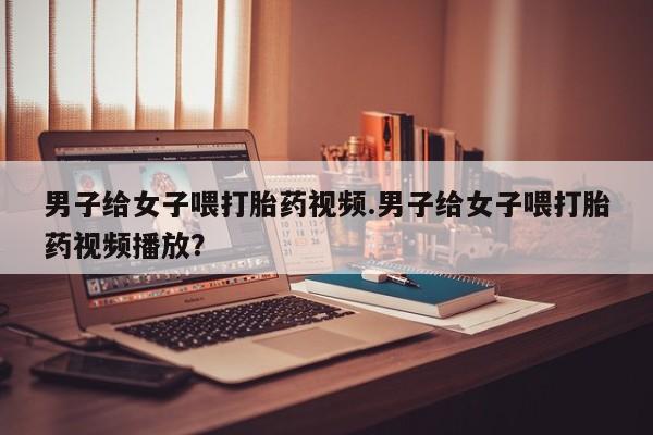 哪里可以私下卖到打胎药男子给女子喂打胎药视频.男子给女子喂打胎药视频播放？