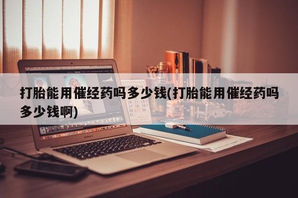 哪里可以私下卖到打胎药打胎能用催经药吗多少钱(打胎能用催经药吗多少钱啊)