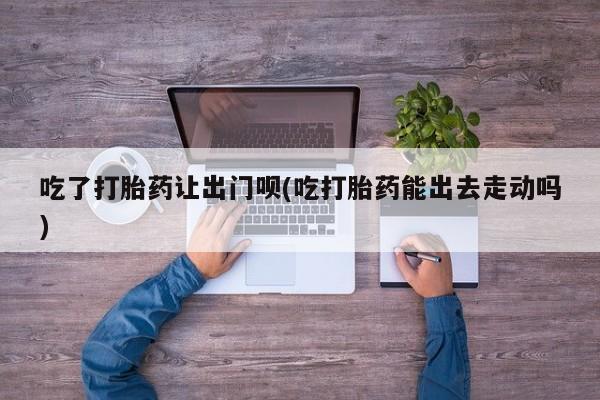 哪里可以私下卖到打胎药吃了打胎药让出门呗(吃打胎药能出去走动吗)