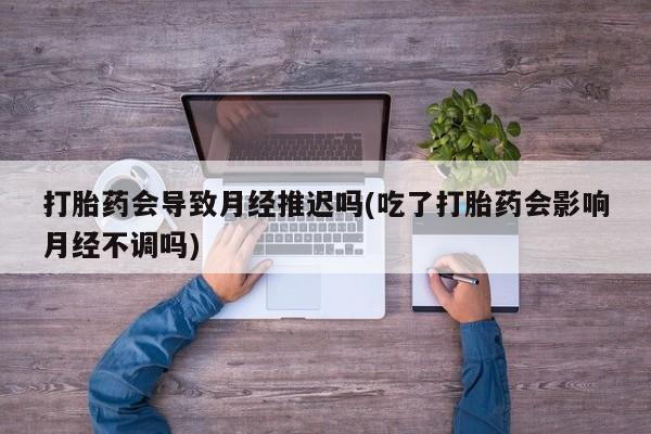 哪里可以私下卖到打胎药打胎药会导致月经推迟吗(吃了打胎药会影响月经不调吗)