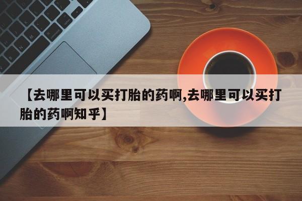 哪里可以私下卖到打胎药【去哪里可以买打胎的药啊,去哪里可以买打胎的药啊知乎】