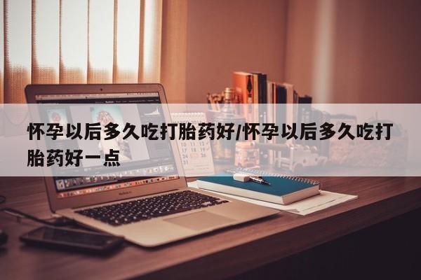 哪里可以私下卖到打胎药怀孕以后多久吃打胎药好/怀孕以后多久吃打胎药好一点