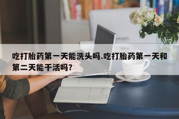 哪里可以私下卖到打胎药吃打胎药第一天能洗头吗.吃打胎药第一天和第二天能干活吗？