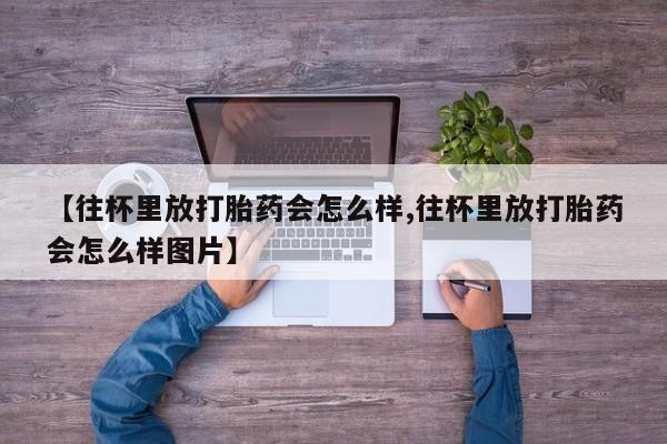 哪里可以私下卖到打胎药【往杯里放打胎药会怎么样,往杯里放打胎药会怎么样图片】