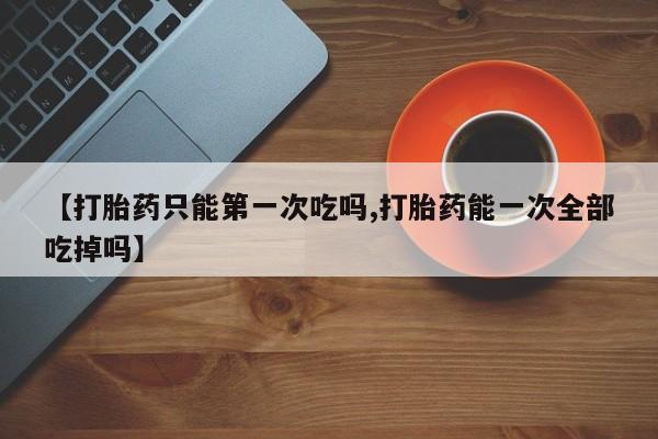 哪里可以私下卖到打胎药【打胎药只能第一次吃吗,打胎药能一次全部吃掉吗】