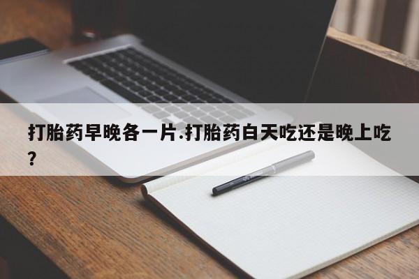 哪里可以私下卖到打胎药打胎药早晚各一片.打胎药白天吃还是晚上吃？