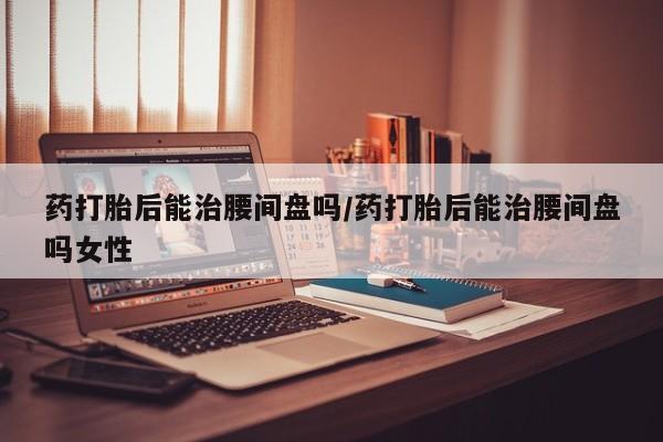 哪里可以私下卖到打胎药药打胎后能治腰间盘吗/药打胎后能治腰间盘吗女性