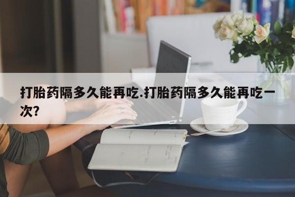 哪里可以私下卖到打胎药打胎药隔多久能再吃.打胎药隔多久能再吃一次？