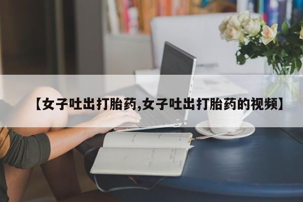 哪里可以私下卖到打胎药【女子吐出打胎药,女子吐出打胎药的视频】