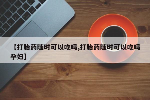 哪里可以私下卖到打胎药【打胎药随时可以吃吗,打胎药随时可以吃吗孕妇】