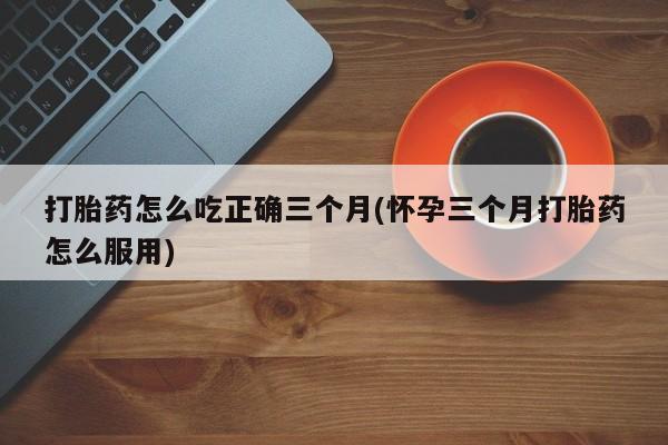 哪里可以私下卖到打胎药打胎药怎么吃正确三个月(怀孕三个月打胎药怎么服用)