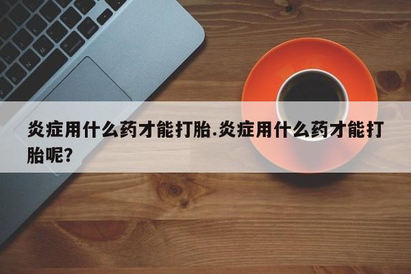 哪里可以私下卖到打胎药炎症用什么药才能打胎.炎症用什么药才能打胎呢？