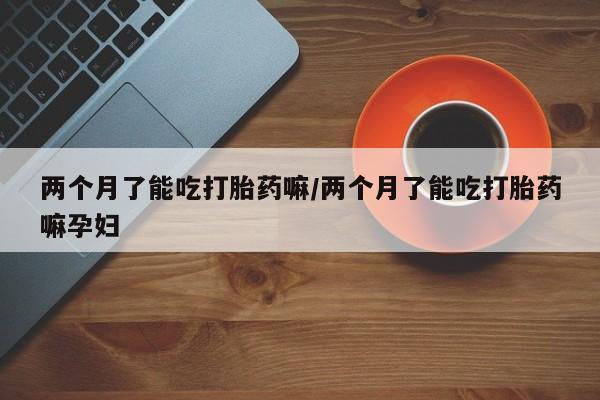 哪里可以私下卖到打胎药两个月了能吃打胎药嘛/两个月了能吃打胎药嘛孕妇