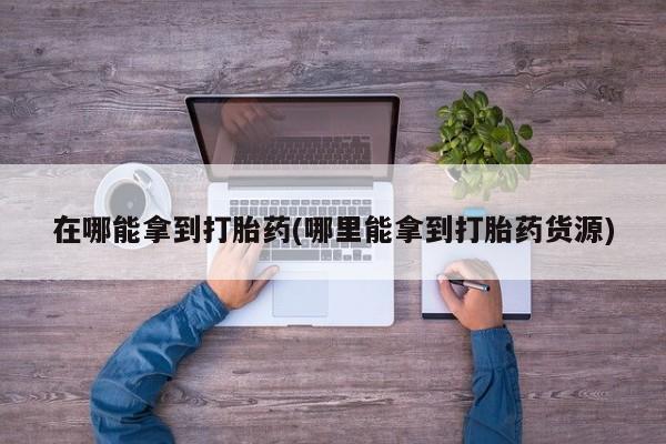 哪里可以私下卖到打胎药在哪能拿到打胎药(哪里能拿到打胎药货源)