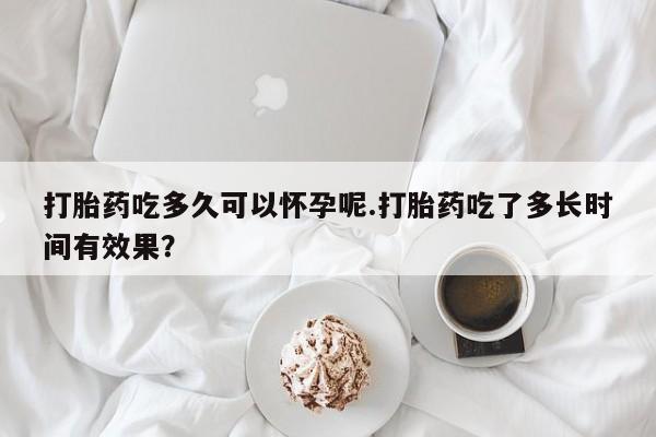 哪里可以私下卖到打胎药打胎药吃多久可以怀孕呢.打胎药吃了多长时间有效果？