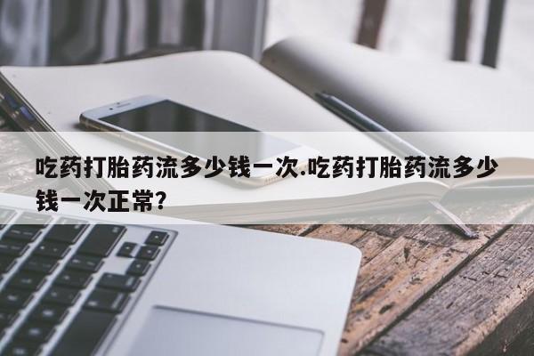 哪里可以私下卖到打胎药吃药打胎药流多少钱一次.吃药打胎药流多少钱一次正常？