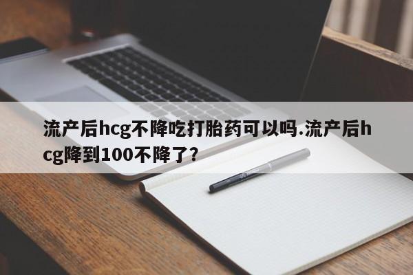哪里可以私下卖到打胎药流产后hcg不降吃打胎药可以吗.流产后hcg降到100不降了？