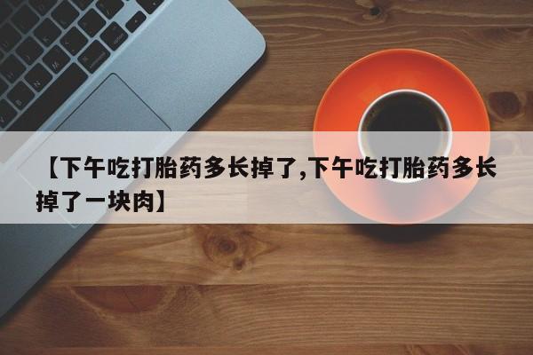 哪里可以私下卖到打胎药【下午吃打胎药多长掉了,下午吃打胎药多长掉了一块肉】