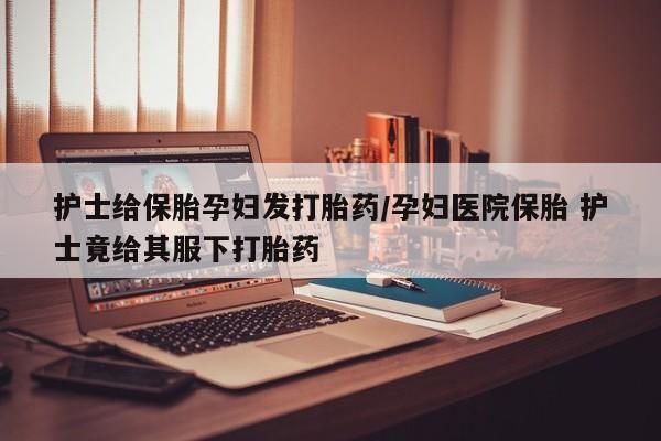 哪里可以私下卖到打胎药护士给保胎孕妇发打胎药/孕妇医院保胎 护士竟给其服下打胎药