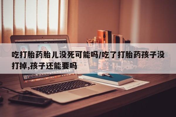 哪里可以私下卖到打胎药吃打胎药胎儿没死可能吗/吃了打胎药孩子没打掉,孩子还能要吗