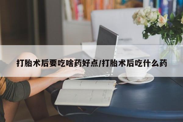 哪里可以私下卖到打胎药打胎术后要吃啥药好点/打胎术后吃什么药