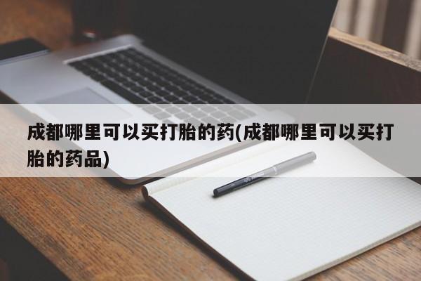 哪里可以私下卖到打胎药成都哪里可以买打胎的药(成都哪里可以买打胎的药品)