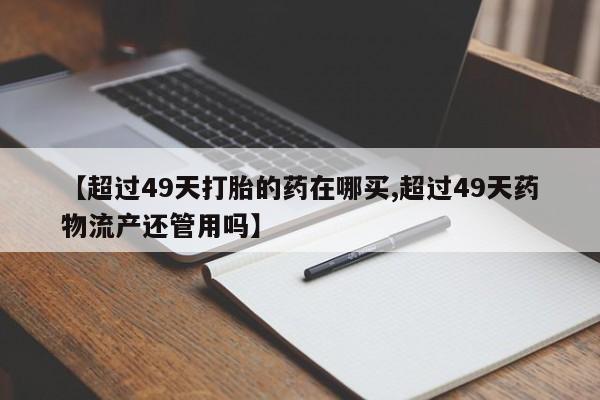 哪里可以私下卖到打胎药【超过49天打胎的药在哪买,超过49天药物流产还管用吗】