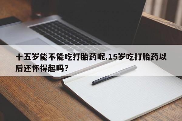 哪里可以私下卖到打胎药十五岁能不能吃打胎药呢.15岁吃打胎药以后还怀得起吗？