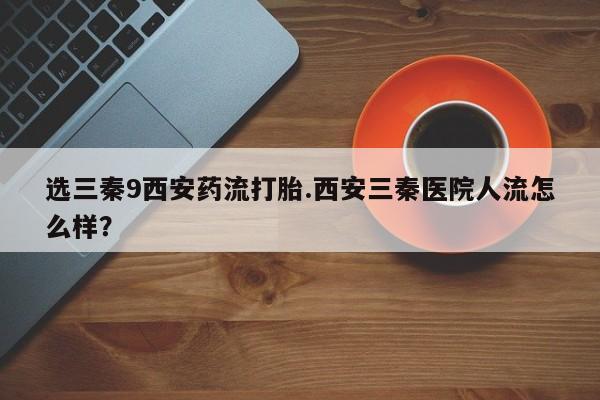 哪里可以私下卖到打胎药选三秦9西安药流打胎.西安三秦医院人流怎么样？