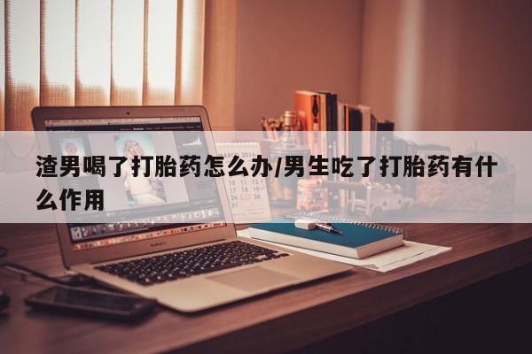 哪里可以私下卖到打胎药渣男喝了打胎药怎么办/男生吃了打胎药有什么作用
