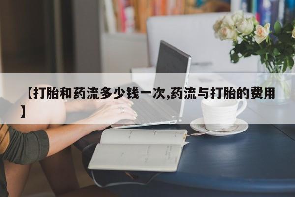 哪里可以私下卖到打胎药【打胎和药流多少钱一次,药流与打胎的费用】