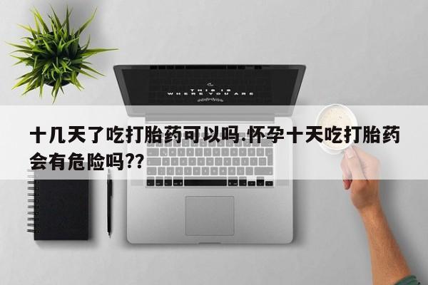 哪里可以私下卖到打胎药十几天了吃打胎药可以吗.怀孕十天吃打胎药会有危险吗?？