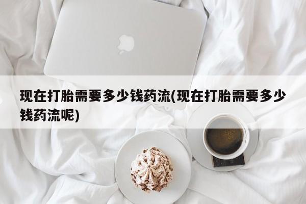 哪里可以私下卖到打胎药现在打胎需要多少钱药流(现在打胎需要多少钱药流呢)