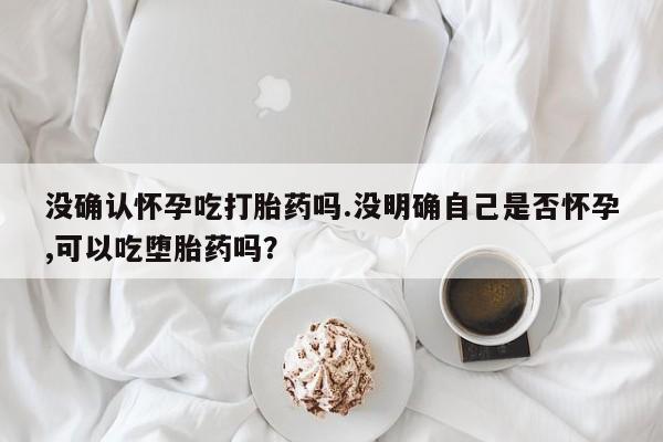 哪里可以私下卖到打胎药没确认怀孕吃打胎药吗.没明确自己是否怀孕,可以吃堕胎药吗？