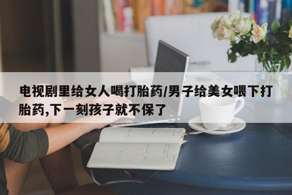 哪里可以私下卖到打胎药电视剧里给女人喝打胎药/男子给美女喂下打胎药,下一刻孩子就不保了
