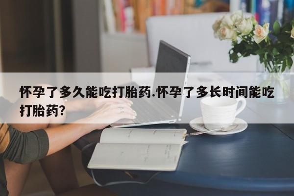 哪里可以私下卖到打胎药怀孕了多久能吃打胎药.怀孕了多长时间能吃打胎药？