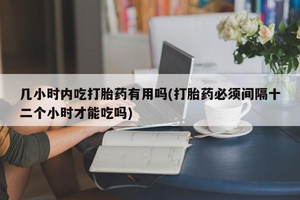 哪里可以私下卖到打胎药几小时内吃打胎药有用吗(打胎药必须间隔十二个小时才能吃吗)