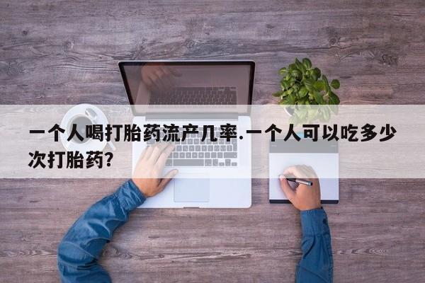 哪里可以私下卖到打胎药一个人喝打胎药流产几率.一个人可以吃多少次打胎药？