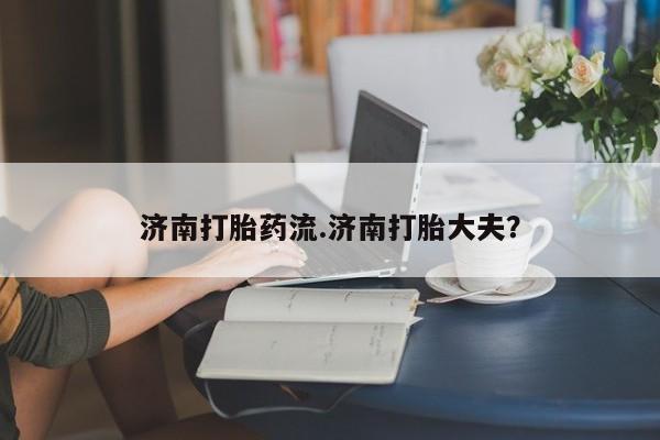 哪里可以私下卖到打胎药济南打胎药流.济南打胎大夫？