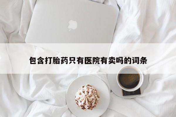 哪里可以私下卖到打胎药包含打胎药只有医院有卖吗的词条