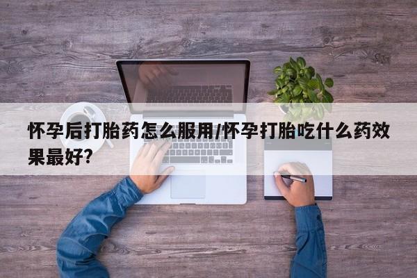 哪里可以私下卖到打胎药怀孕后打胎药怎么服用/怀孕打胎吃什么药效果最好?