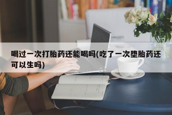 哪里可以私下卖到打胎药喝过一次打胎药还能喝吗(吃了一次堕胎药还可以生吗)