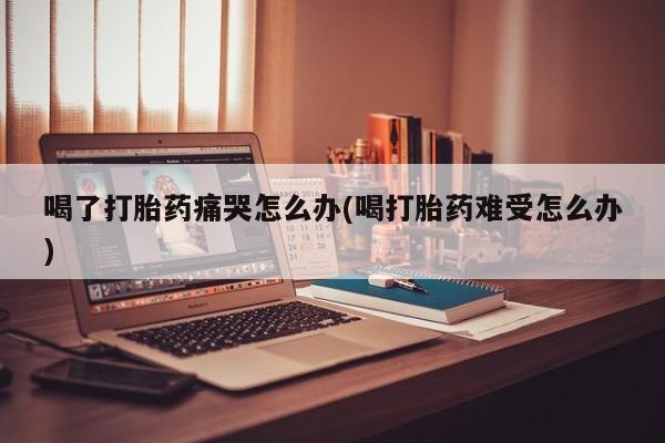 哪里可以私下卖到打胎药喝了打胎药痛哭怎么办(喝打胎药难受怎么办)