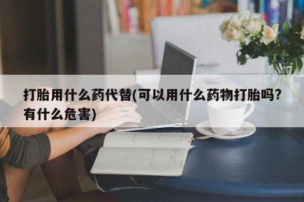 哪里可以私下卖到打胎药打胎用什么药代替(可以用什么药物打胎吗?有什么危害)