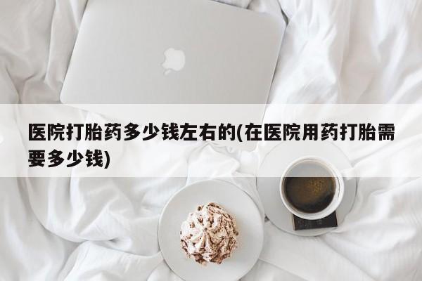 哪里可以私下卖到打胎药医院打胎药多少钱左右的(在医院用药打胎需要多少钱)