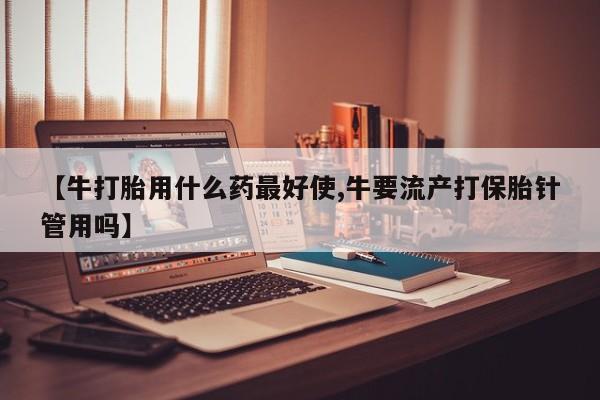 哪里可以私下卖到打胎药【牛打胎用什么药最好使,牛要流产打保胎针管用吗】