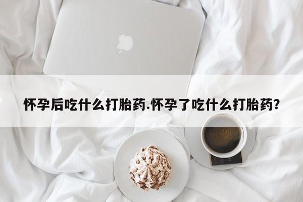哪里可以私下卖到打胎药怀孕后吃什么打胎药.怀孕了吃什么打胎药？