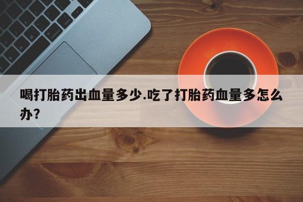 哪里可以私下卖到打胎药喝打胎药出血量多少.吃了打胎药血量多怎么办？