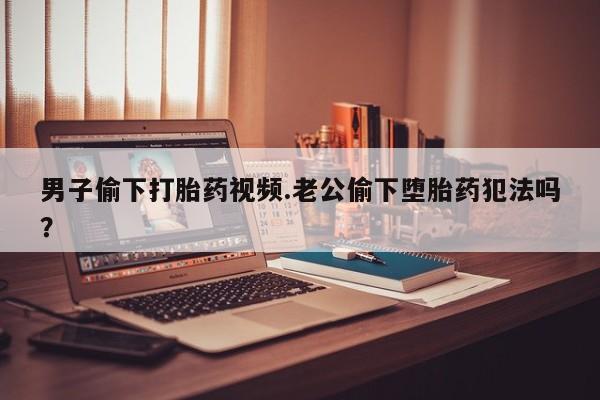 哪里可以私下卖到打胎药男子偷下打胎药视频.老公偷下堕胎药犯法吗？