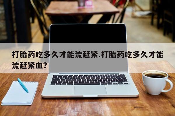 哪里可以私下卖到打胎药打胎药吃多久才能流赶紧.打胎药吃多久才能流赶紧血？